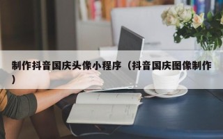 鄢陵制作抖音国庆头像小程序（抖音国庆图像制作）