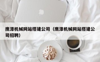 鄢陵鹰潭机械网站搭建公司（鹰潭机械网站搭建公司招聘）